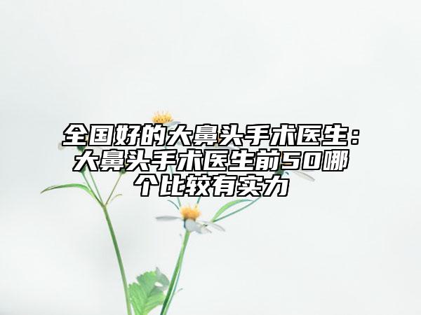 全國好的大鼻頭手術(shù)醫(yī)生：大鼻頭手術(shù)醫(yī)生前50哪個比較有實力