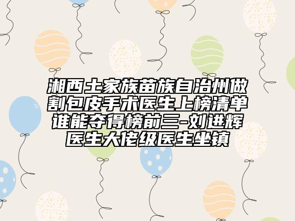 湘西土家族苗族自治州做割包皮手術(shù)醫(yī)生上榜清單誰(shuí)能奪得榜前三-劉進(jìn)輝醫(yī)生大佬級(jí)醫(yī)生坐鎮(zhèn)