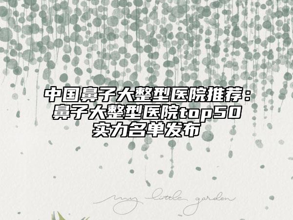 中國鼻子大整型醫(yī)院推薦：鼻子大整型醫(yī)院top50實力名單發(fā)布