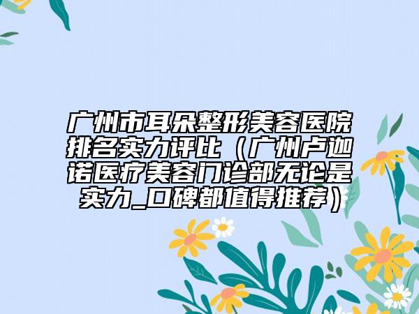 廣州市耳朵整形美容醫(yī)院排名實(shí)力評(píng)比（廣州盧迦諾醫(yī)療美容門診部無論是實(shí)力_口碑都值得推薦）