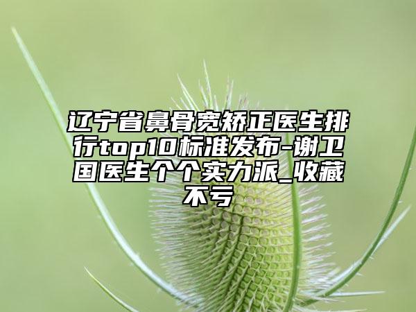 遼寧省鼻骨寬矯正醫(yī)生排行top10標準發(fā)布-謝衛(wèi)國醫(yī)生個個實力派_收藏不虧