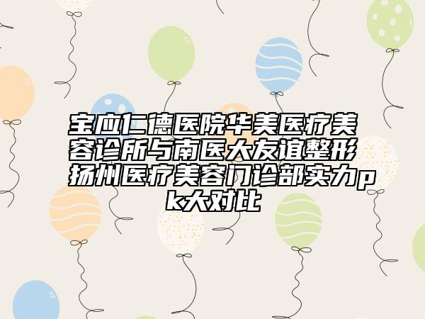 寶應(yīng)仁德醫(yī)院華美醫(yī)療美容診所與南醫(yī)大友誼整形揚(yáng)州醫(yī)療美容門診部實(shí)力pk大對比