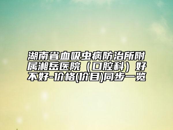 湖南省血吸蟲(chóng)病防治所附屬湘岳醫(yī)院（口腔科）好不好-價(jià)格(價(jià)目)同步一覽