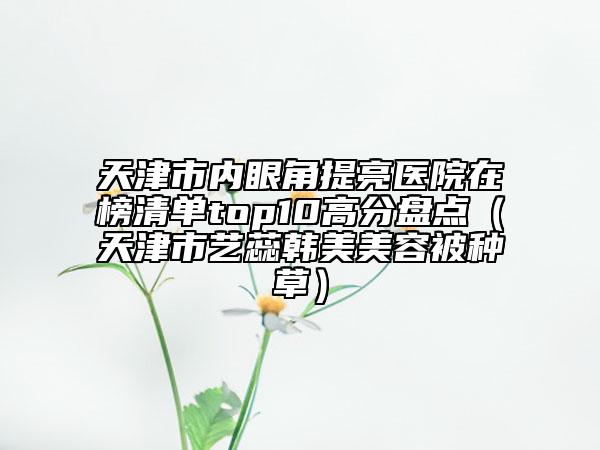 天津市內(nèi)眼角提亮醫(yī)院在榜清單top10高分盤(pán)點(diǎn)（天津市藝蕊韓美美容被種草）