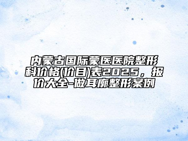 內(nèi)蒙古國際蒙醫(yī)醫(yī)院整形科價格(價目)表2025，報價大全-做耳廓整形案例