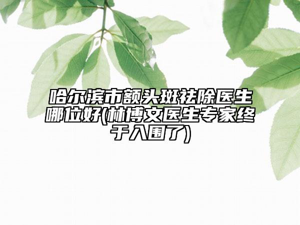 哈爾濱市額頭斑祛除醫(yī)生哪位好(林博文醫(yī)生專家終于入圍了)