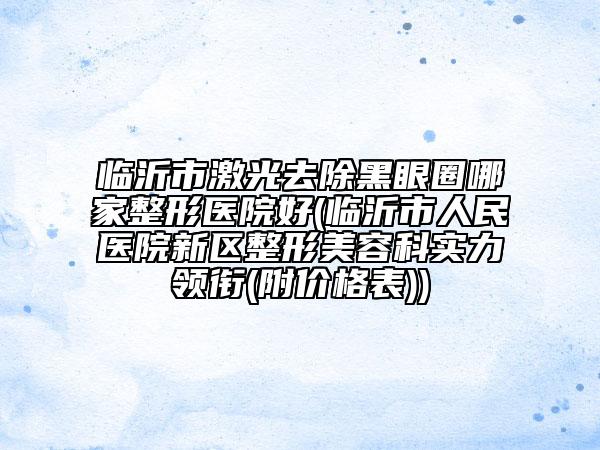 臨沂市激光去除黑眼圈哪家整形醫(yī)院好(臨沂市人民醫(yī)院新區(qū)整形美容科實(shí)力領(lǐng)銜(附價(jià)格表))