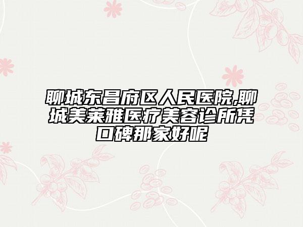 聊城東昌府區(qū)人民醫(yī)院,聊城美萊雅醫(yī)療美容診所憑口碑那家好呢