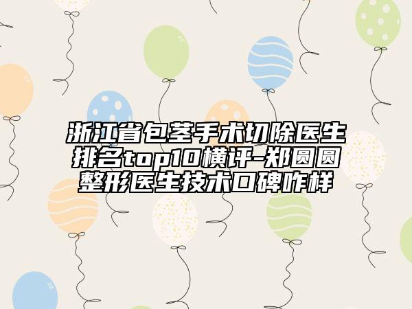 浙江省包莖手術切除醫(yī)生排名top10橫評-鄭圓圓整形醫(yī)生技術口碑咋樣