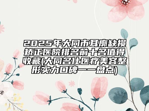 2025年大同市耳廓缺損矯正醫(yī)院排名前十名值得收藏(大同名仕醫(yī)療美容整形實(shí)力口碑一一盤(pán)點(diǎn))