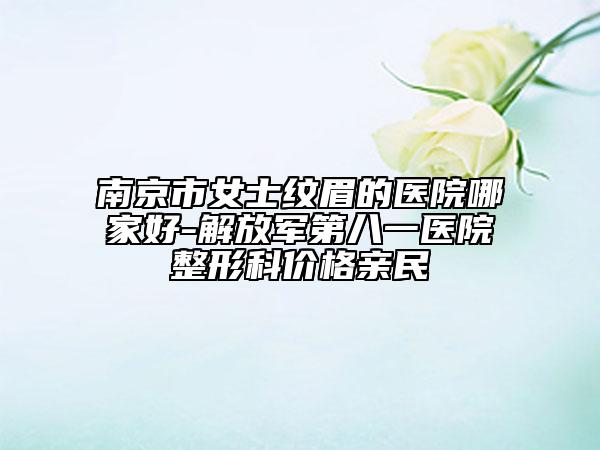 南京市女士紋眉的醫(yī)院哪家好-解放軍第八一醫(yī)院整形科價格親民