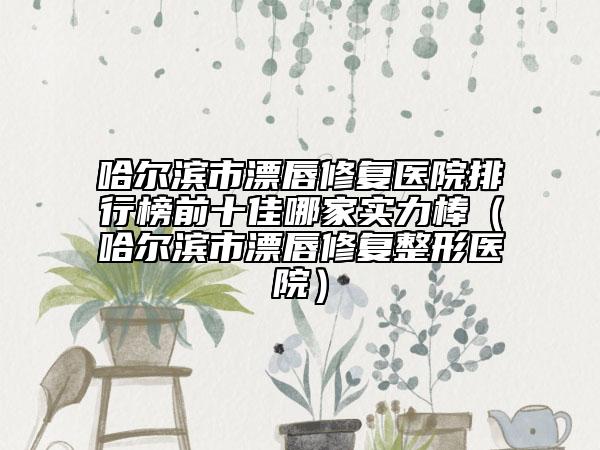 哈爾濱市漂唇修復(fù)醫(yī)院排行榜前十佳哪家實力棒（哈爾濱市漂唇修復(fù)整形醫(yī)院）