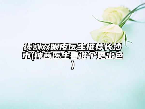 線割雙眼皮醫(yī)生推薦長沙市(鐘茜醫(yī)生看誰個(gè)更出色)
