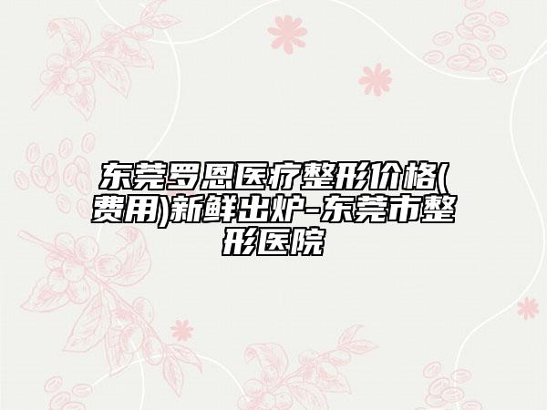 東莞羅恩醫(yī)療整形價格(費用)新鮮出爐-東莞市整形醫(yī)院