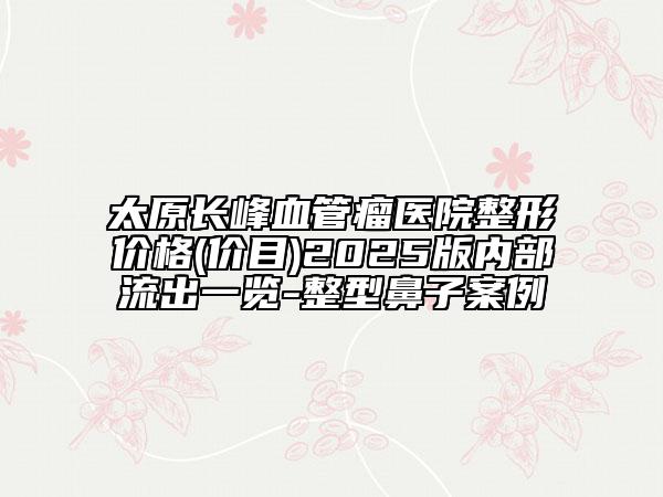 太原長(zhǎng)峰血管瘤醫(yī)院整形價(jià)格(價(jià)目)2025版內(nèi)部流出一覽-整型鼻子案例