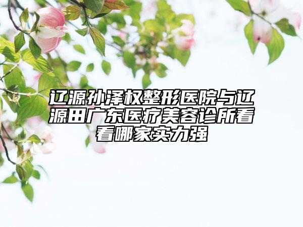 遼源孫澤權(quán)整形醫(yī)院與遼源田廣東醫(yī)療美容診所看看哪家實(shí)力強(qiáng)