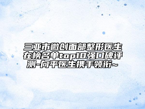 三亞市微創(chuàng)面部整形醫(yī)生在榜名單top10強(qiáng)口碑評(píng)測(cè)-向平醫(yī)生攜手領(lǐng)銜~