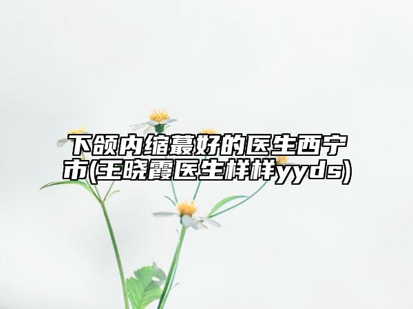 下頜內(nèi)縮蕞好的醫(yī)生西寧市(王曉霞醫(yī)生樣樣yyds)