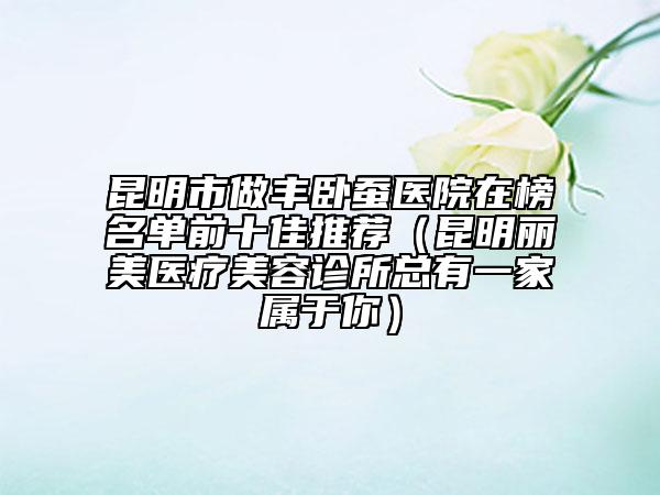 昆明市做豐臥蠶醫(yī)院在榜名單前十佳推薦（昆明麗美醫(yī)療美容診所總有一家屬于你）