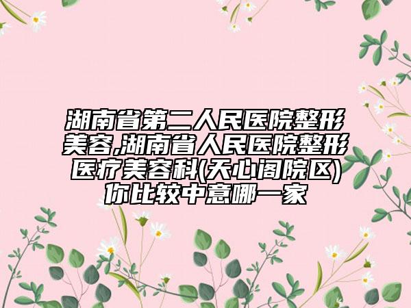 湖南省第二人民醫(yī)院整形美容,湖南省人民醫(yī)院整形醫(yī)療美容科(天心閣院區(qū))你比較中意哪一家
