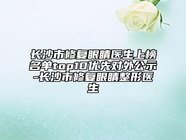 長(zhǎng)沙市修復(fù)眼睛醫(yī)生上榜名單top10優(yōu)先對(duì)外公示-長(zhǎng)沙市修復(fù)眼睛整形醫(yī)生