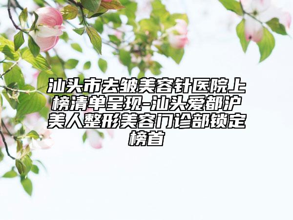 汕頭市去皺美容針醫(yī)院上榜清單呈現(xiàn)-汕頭愛都滬美人整形美容門診部鎖定榜首