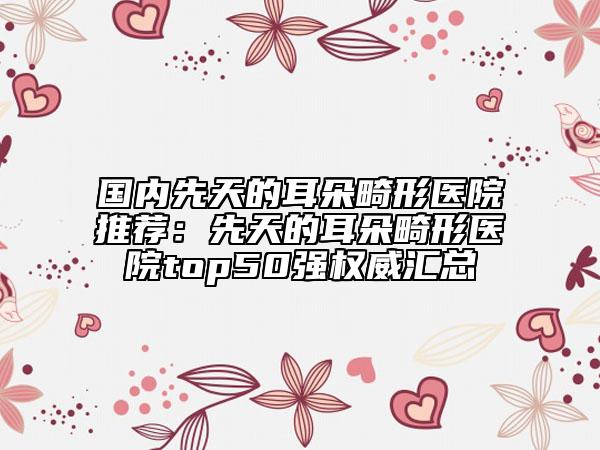 國內先天的耳朵畸形醫(yī)院推薦：先天的耳朵畸形醫(yī)院top50強權威匯總