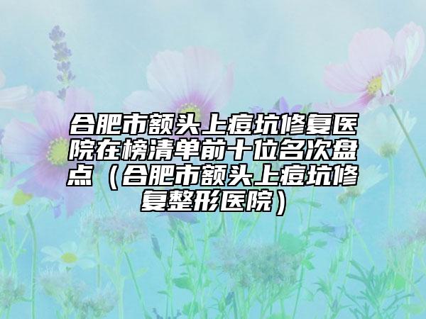 合肥市額頭上痘坑修復(fù)醫(yī)院在榜清單前十位名次盤(pán)點(diǎn)（合肥市額頭上痘坑修復(fù)整形醫(yī)院）
