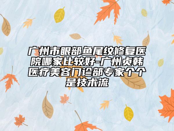 廣州市眼部魚尾紋修復(fù)醫(yī)院哪家比較好-廣州貞韓醫(yī)療美容門診部專家個(gè)個(gè)是技術(shù)流