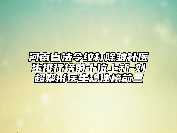 河南省法令紋打除皺針醫(yī)生排行榜前十位上新-劉超整形醫(yī)生穩(wěn)住榜前三