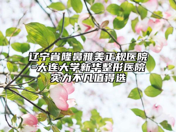 遼寧省隆鼻雅美正規(guī)醫(yī)院-大連大學新華整形醫(yī)院實力不凡值得選