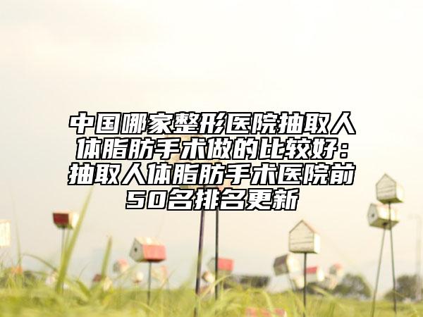 中國哪家整形醫(yī)院抽取人體脂肪手術(shù)做的比較好：抽取人體脂肪手術(shù)醫(yī)院前50名排名更新