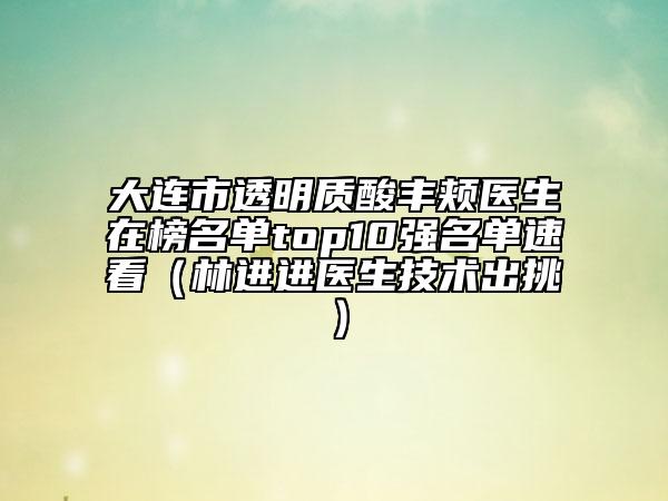 大連市透明質(zhì)酸豐頰醫(yī)生在榜名單top10強(qiáng)名單速看（林進(jìn)進(jìn)醫(yī)生技術(shù)出挑）