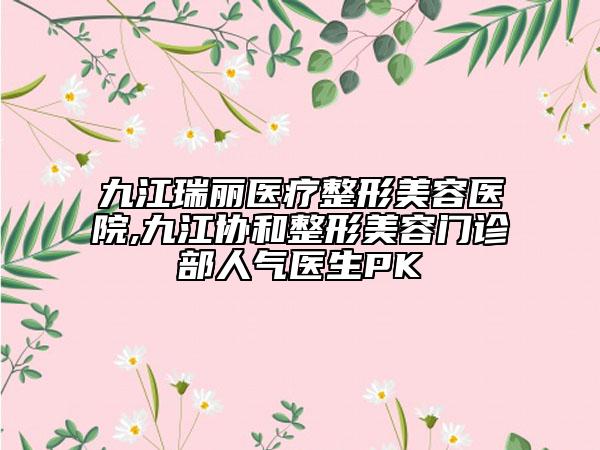 九江瑞麗醫(yī)療整形美容醫(yī)院,九江協(xié)和整形美容門(mén)診部人氣醫(yī)生PK