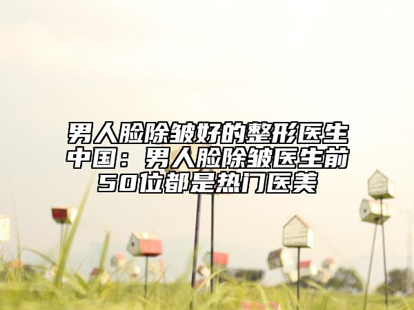 男人臉除皺好的整形醫(yī)生中國(guó)：男人臉除皺醫(yī)生前50位都是熱門醫(yī)美