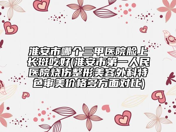 淮安市哪個(gè)三甲醫(yī)院臉上長斑吃好(淮安市第一人民醫(yī)院燒傷整形美容外科特色審美價(jià)格多方面對比)