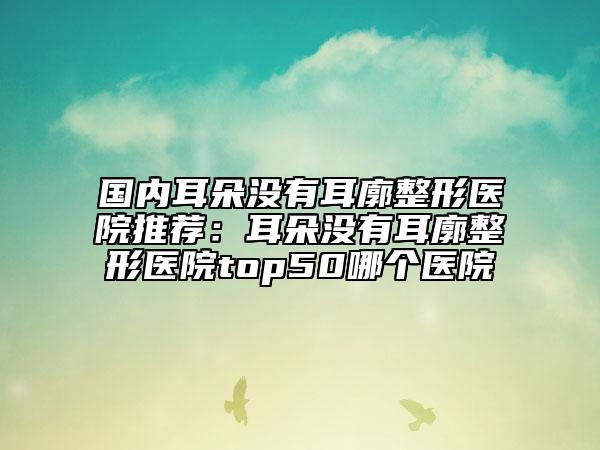 國內(nèi)耳朵沒有耳廓整形醫(yī)院推薦：耳朵沒有耳廓整形醫(yī)院top50哪個醫(yī)院