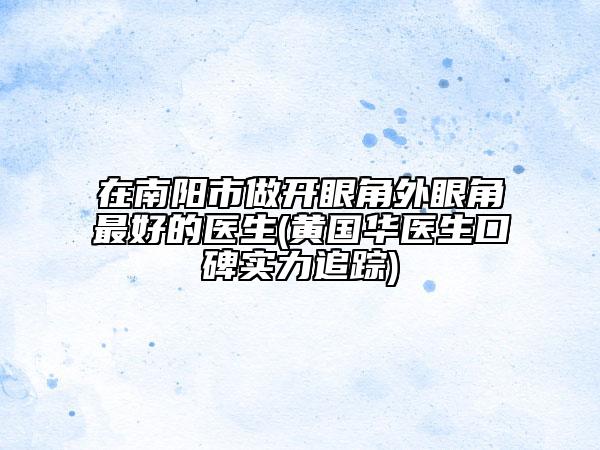 在南陽市做開眼角外眼角最好的醫(yī)生(黃國(guó)華醫(yī)生口碑實(shí)力追蹤)