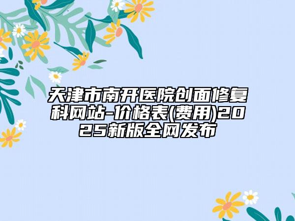 天津市南開醫(yī)院創(chuàng)面修復(fù)科網(wǎng)站-價格表(費(fèi)用)2025新版全網(wǎng)發(fā)布