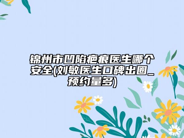 錦州市凹陷疤痕醫(yī)生哪個(gè)安全(劉敏醫(yī)生口碑出圈_預(yù)約量多)