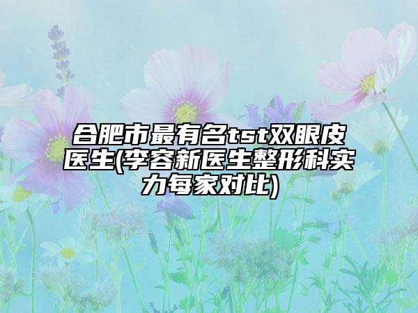 合肥市最有名tst雙眼皮醫(yī)生(李容新醫(yī)生整形科實(shí)力每家對(duì)比)
