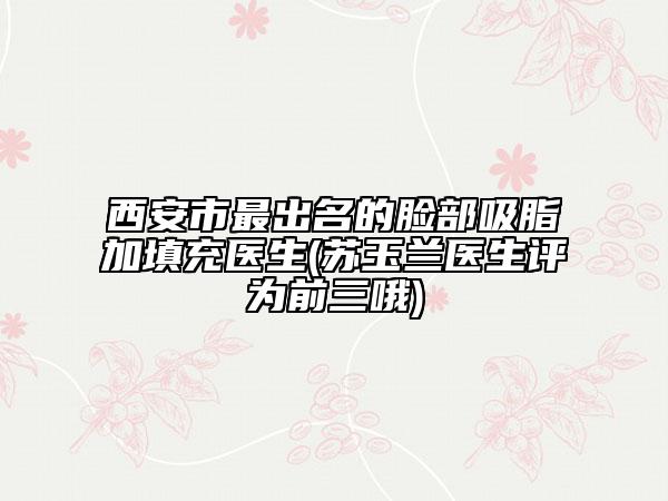 西安市最出名的臉部吸脂加填充醫(yī)生(蘇玉蘭醫(yī)生評為前三哦)