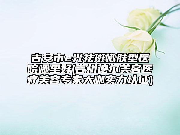 吉安市e光祛斑嫩膚型醫(yī)院哪里好(吉州德爾美客醫(yī)療美容專家大咖實力認(rèn)證)