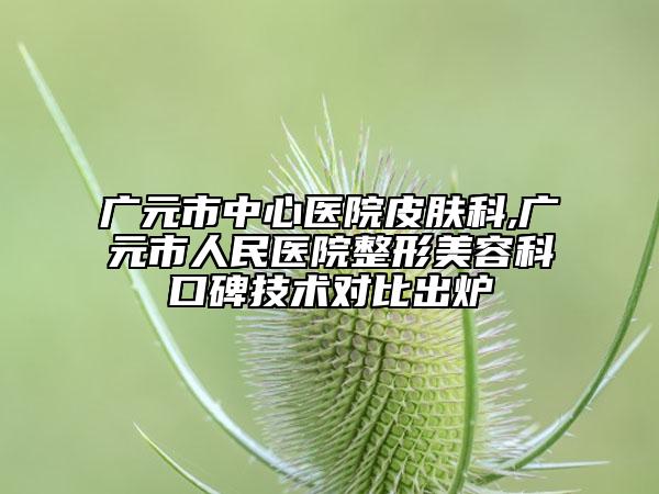 廣元市中心醫(yī)院皮膚科,廣元市人民醫(yī)院整形美容科口碑技術(shù)對(duì)比出爐