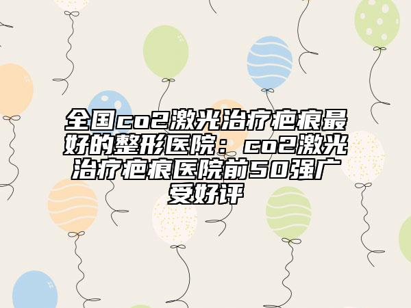 全國co2激光治療疤痕最好的整形醫(yī)院：co2激光治療疤痕醫(yī)院前50強廣受好評