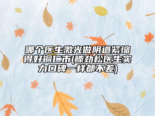哪個(gè)醫(yī)生激光做陰道緊縮得好銅仁市(滕勁松醫(yī)生實(shí)力口碑一樣都不差)