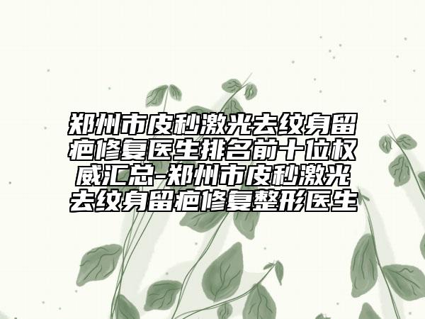 鄭州市皮秒激光去紋身留疤修復(fù)醫(yī)生排名前十位權(quán)威匯總-鄭州市皮秒激光去紋身留疤修復(fù)整形醫(yī)生