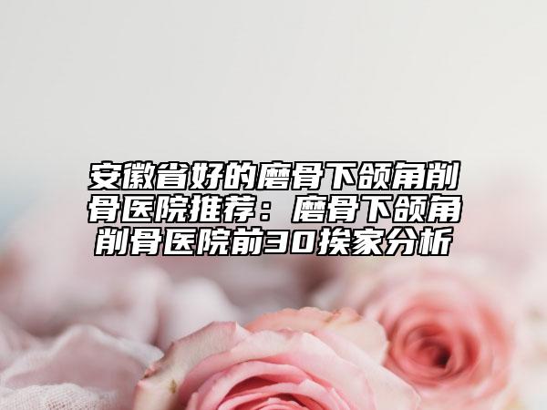 安徽省好的磨骨下頜角削骨醫(yī)院推薦：磨骨下頜角削骨醫(yī)院前30挨家分析