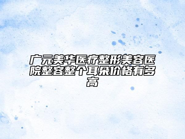 廣元美華醫(yī)療整形美容醫(yī)院整容整個耳朵價格有多高