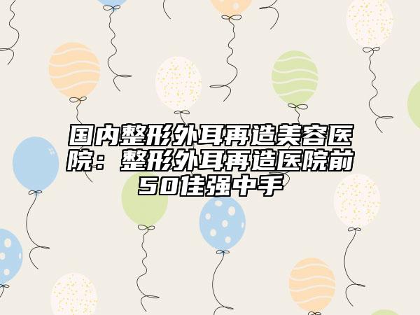 國內(nèi)整形外耳再造美容醫(yī)院：整形外耳再造醫(yī)院前50佳強(qiáng)中手